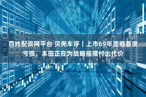 百姓配资网平台 贝壳车评｜上市69年面临首度亏损，本田正在为战略摇摆付出代价