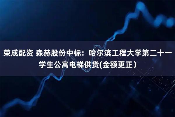 荣成配资 森赫股份中标：哈尔滨工程大学第二十一学生公寓电梯供货(金额更正）