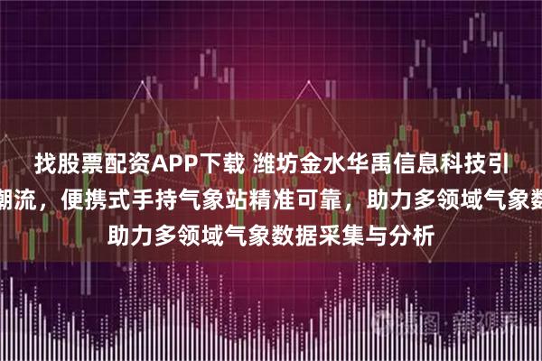 找股票配资APP下载 潍坊金水华禹信息科技引领气象监测新潮流，便携式手持气象站精准可靠，助力多领域气象数据采集与分析