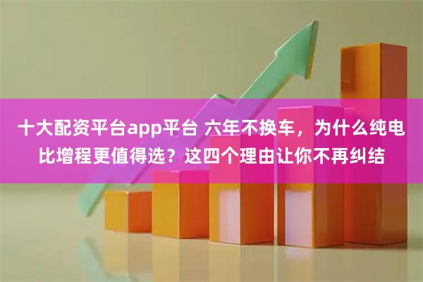 十大配资平台app平台 六年不换车，为什么纯电比增程更值得选？这四个理由让你不再纠结