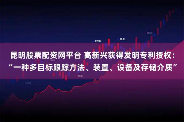 昆明股票配资网平台 高新兴获得发明专利授权：“一种多目标跟踪方法、装置、设备及存储介质”