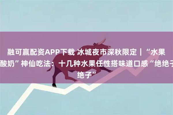 融可赢配资APP下载 冰城夜市深秋限定｜“水果夹酸奶”神仙吃法：十几种水果任性搭味道口感“绝绝子”
