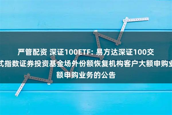 严管配资 深证100ETF: 易方达深证100交易型开放式指数证券投资基金场外份额恢复机构客户大额申购业务的公告