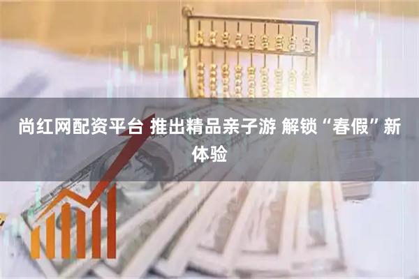 尚红网配资平台 推出精品亲子游 解锁“春假”新体验