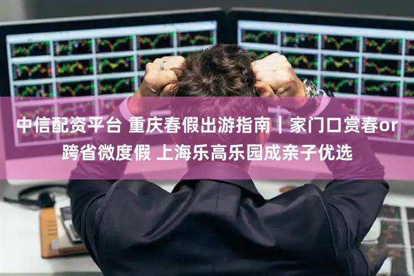 中信配资平台 重庆春假出游指南｜家门口赏春or跨省微度假 上海乐高乐园成亲子优选