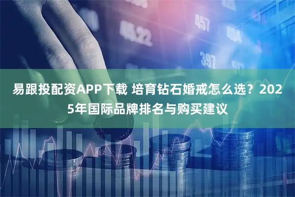 易跟投配资APP下载 培育钻石婚戒怎么选？2025年国际品牌排名与购买建议