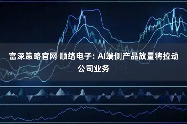 富深策略官网 顺络电子: AI端侧产品放量将拉动公司业务
