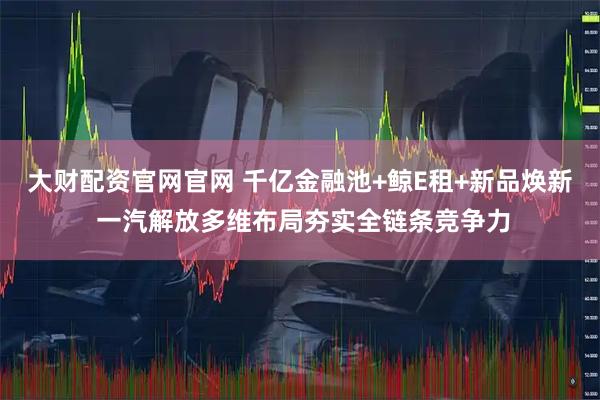大财配资官网官网 千亿金融池+鲸E租+新品焕新 一汽解放多维布局夯实全链条竞争力