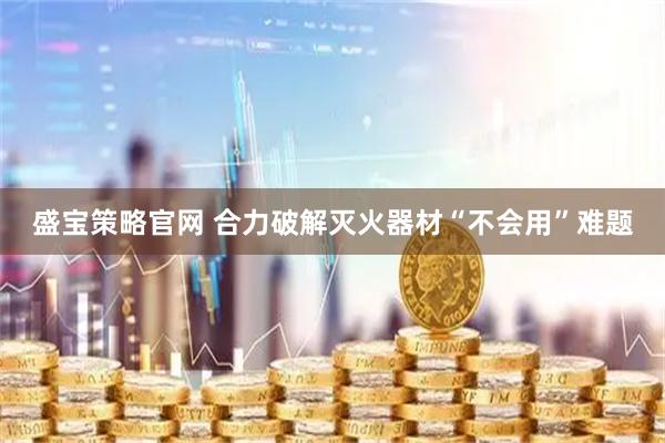 盛宝策略官网 合力破解灭火器材“不会用”难题