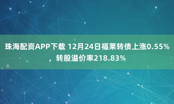 珠海配资APP下载 12月24日福莱转债上涨0.55%，转股溢价率218.83%