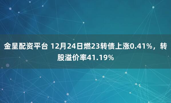 金呈配资平台 12月24日燃23转债上涨0.41%，转股溢价率41.19%