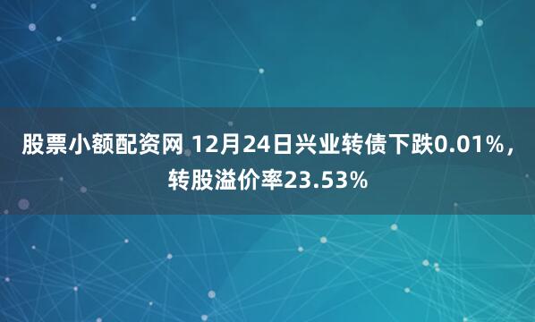 股票小额配资网 12月24日兴业转债下跌0.01%，转股溢价率23.53%