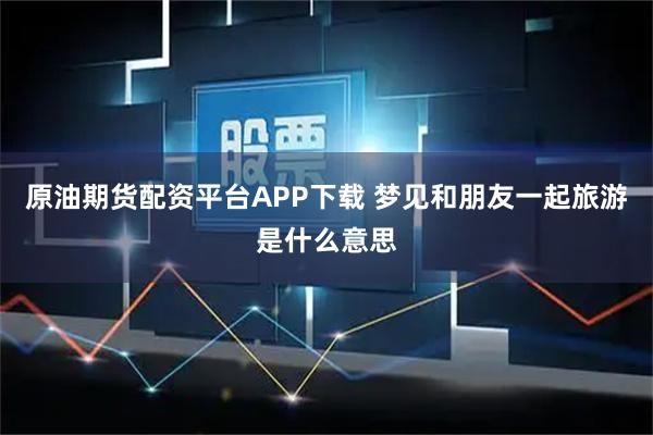 原油期货配资平台APP下载 梦见和朋友一起旅游是什么意思