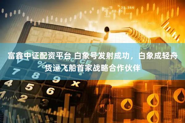 富鑫中证配资平台 白象号发射成功，白象成轻舟货运飞船首家战略合作伙伴