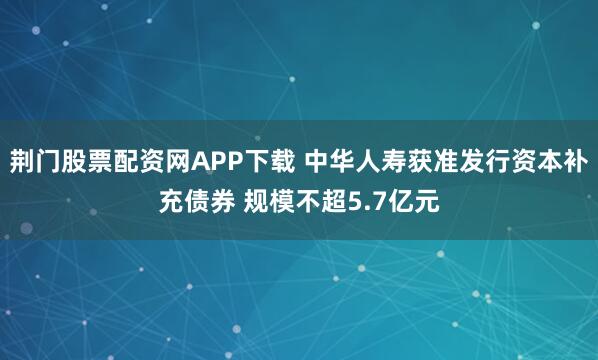 荆门股票配资网APP下载 中华人寿获准发行资本补充债券 规模不超5.7亿元