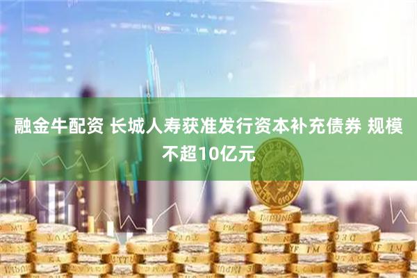 融金牛配资 长城人寿获准发行资本补充债券 规模不超10亿元