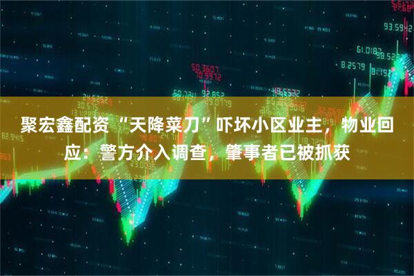 聚宏鑫配资 “天降菜刀”吓坏小区业主，物业回应：警方介入调查，肇事者已被抓获