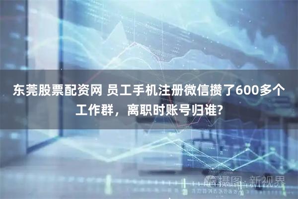 东莞股票配资网 员工手机注册微信攒了600多个工作群，离职时账号归谁?