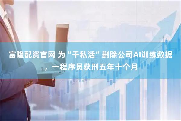 富隆配资官网 为“干私活”删除公司AI训练数据，一程序员获刑五年十个月