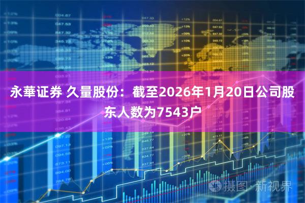 永華证券 久量股份：截至2026年1月20日公司股东人数为7543户