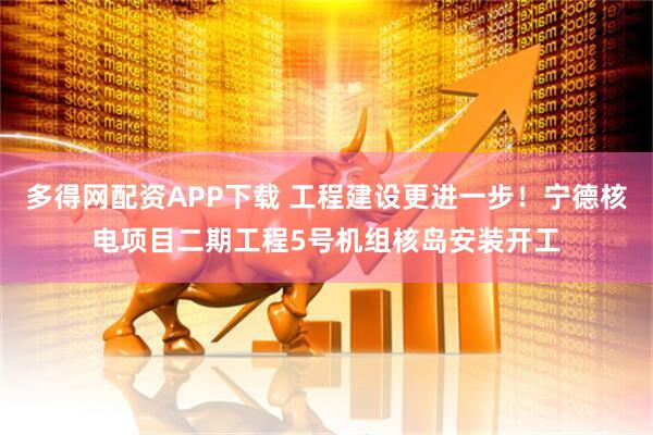 多得网配资APP下载 工程建设更进一步！宁德核电项目二期工程5号机组核岛安装开工