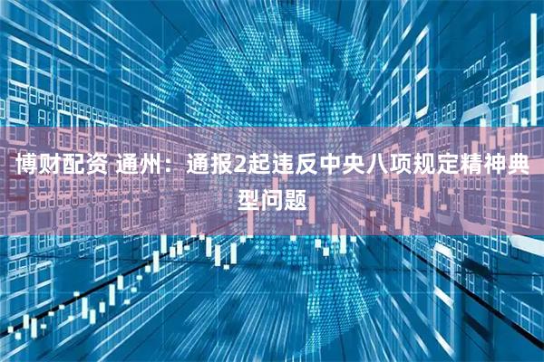 博财配资 通州：通报2起违反中央八项规定精神典型问题