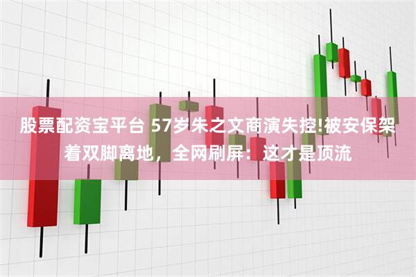 股票配资宝平台 57岁朱之文商演失控!被安保架着双脚离地，全网刷屏：这才是顶流