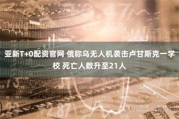 亚新T+0配资官网 俄称乌无人机袭击卢甘斯克一学校 死亡人数升至21人