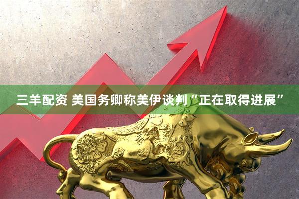 三羊配资 美国务卿称美伊谈判“正在取得进展”